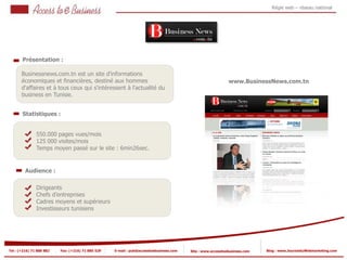 Régie web – réseau national




       Présentation :

       Businessnews.com.tn est un site d'informations
       économiques et financières, destiné aux hommes                                                       www.BusinessNews.com.tn
       d'affaires et à tous ceux qui s'intéressent à l'actualité du
       business en Tunisie.


       Statistiques :


                550.000 pages vues/mois
            2   125 000 visites/mois
                Temps moyen passé sur le site : 6min26sec.
            2


         Audience :

                Dirigeants
                Chefs d’entreprises
                Cadres moyens et supérieurs
                Investisseurs tunisiens




Tel : (+216) 71 888 882   Fax: (+216) 71 885 529   E-mail : pub@accesstoebusiness.com   Site : www.accesstoebusiness.com   Blog : www.JournalduWebmarketing.com
 
