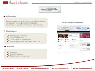 Régie web – réseau national




       Présentation :


       Espace manager.com se présente comme le journal des
       managers en Tunisie. Le site offre l’actualité                                                      www.EspaceManager.com
       économique et financière nationale et internationale.


       Statistiques :

                50 000 pages vues/mois
            2
                30 000 visites/mois
                20 000 visiteurs uniques/mois
                Temps moyen passé sur le site : 2min23sec.
            2


         Audience :


                Dirigeants
                Chefs d’entreprises
                Cadres moyens et supérieurs




Tel : (+216) 71 888 882   Fax: (+216) 71 885 529   E-mail : pub@accesstoebusiness.com   Site : www.accesstoebusiness.com   Blog : www.JournalduWebmarketing.com
 