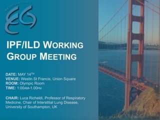 DATE: MAY 14TH
VENUE: Westin St Francis, Union Square
ROOM: Olympic Room
TIME: 1:00AM-1.00PM
CHAIR: Luca Richeldi, Professor of Respiratory
Medicine, Chair of Interstitial Lung Disease,
University of Southampton, UK
IPF/ILD WORKING
GROUP MEETING
 