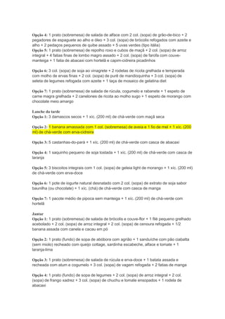 Opção 4: 1 prato (sobremesa) de salada de alface com 2 col. (sopa) de grão-de-bico + 2
pegadores de espaguete ao alho e óleo + 3 col. (sopa) de brócolis refogados com azeite e
alho + 2 pedaços pequenos de quibe assado + 5 uvas verdes (tipo itália)
Opção 5: 1 prato (sobremesa) de repolho roxo e cubos de maçã + 2 col. (sopa) de arroz
integral + 4 fatias finas de lombo magro assado + 2 col. (sopa) de farofa com couve-
manteiga + 1 fatia de abacaxi com hortelã e capim-cidreira picadinhos
Opção 6: 3 col. (sopa) de soja ao vinagrete + 2 rodelas de ricota grelhada e temperada
com molho de ervas finas + 2 col. (sopa) de purê de mandioquinha + 3 col. (sopa) de
seleta de legumes refogada com azeite + 1 taça de mosaico de gelatina diet
Opção 7: 1 prato (sobremesa) de salada de rúcula, cogumelo e rabanete + 1 espeto de
carne magra grelhada + 2 canelones de ricota ao molho sugo + 1 espeto de morango com
chocolate meio amargo
Lanche da tarde
Opção 1: 3 damascos secos + 1 xíc. (200 ml) de chá-verde com maçã seca
Opção 2: 1 banana amassada com 1 col. (sobremesa) de aveia e 1 fio de mel + 1 xíc. (200
ml) de chá-verde com erva-cidreira
Opção 3: 5 castanhas-do-pará + 1 xíc. (200 ml) de chá-verde com casca de abacaxi
Opção 4: 1 saquinho pequeno de soja tostada + 1 xíc. (200 ml) de chá-verde com casca de
laranja
Opção 5: 3 biscoitos integrais com 1 col. (sopa) de geleia light de morango + 1 xíc. (200 ml)
de chá-verde com erva-doce
Opção 6: 1 pote de iogurte natural desnatado com 2 col. (sopa) de extrato de soja sabor
baunilha (ou chocolate) + 1 xíc. (chá) de chá-verde com casca de manga
Opção 7: 1 pacote médio de pipoca sem manteiga + 1 xíc. (200 ml) de chá-verde com
hortelã
Jantar
Opção 1: 1 prato (sobremesa) de salada de brócolis e couve-flor + 1 filé pequeno grelhado
acebolado + 2 col. (sopa) de arroz integral + 2 col. (sopa) de cenoura refogada + 1/2
banana assada com canela e cacau em pó
Opção 2: 1 prato (fundo) de sopa de abóbora com agrião + 1 sanduíche com pão ciabatta
(sem miolo) recheado com queijo cottage, sardinha escabeche, alface e tomate + 1
laranja-lima
Opção 3: 1 prato (sobremesa) de salada de rúcula e erva-doce + 1 batata assada e
recheada com atum e cogumelo + 3 col. (sopa) de vagem refogada + 2 fatias de manga
Opção 4: 1 prato (fundo) de sopa de legumes + 2 col. (sopa) de arroz integral + 2 col.
(sopa) de frango xadrez + 3 col. (sopa) de chuchu e tomate ensopados + 1 rodela de
abacaxi
 