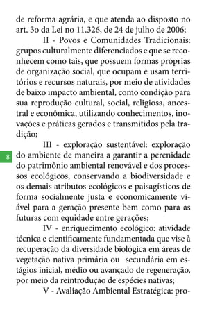 8

de reforma agrária, e que atenda ao disposto no
art. 3o da Lei no 11.326, de 24 de julho de 2006;
II - Povos e Comunidades Tradicionais:
grupos culturalmente diferenciados e que se reconhecem como tais, que possuem formas próprias
de organização social, que ocupam e usam territórios e recursos naturais, por meio de atividades
de baixo impacto ambiental, como condição para
sua reprodução cultural, social, religiosa, ancestral e econômica, utilizando conhecimentos, inovações e práticas gerados e transmitidos pela tradição;
III - exploração sustentável: exploração
do ambiente de maneira a garantir a perenidade
do patrimônio ambiental renovável e dos processos ecológicos, conservando a biodiversidade e
os demais atributos ecológicos e paisagísticos de
forma socialmente justa e economicamente viável para a geração presente bem como para as
futuras com equidade entre gerações;
IV - enriquecimento ecológico: atividade
técnica e cientificamente fundamentada que vise à
recuperação da diversidade biológica em áreas de
vegetação nativa primária ou secundária em estágios inicial, médio ou avançado de regeneração,
por meio da reintrodução de espécies nativas;
V - Avaliação Ambiental Estratégica: pro-

 