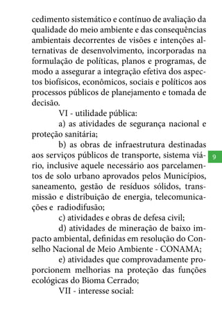 cedimento sistemático e contínuo de avaliação da
qualidade do meio ambiente e das consequências
ambientais decorrentes de visões e intenções alternativas de desenvolvimento, incorporadas na
formulação de políticas, planos e programas, de
modo a assegurar a integração efetiva dos aspectos biofísicos, econômicos, sociais e políticos aos
processos públicos de planejamento e tomada de
decisão.
VI - utilidade pública:
a) as atividades de segurança nacional e
proteção sanitária;
b) as obras de infraestrutura destinadas
aos serviços públicos de transporte, sistema viário, inclusive aquele necessário aos parcelamentos de solo urbano aprovados pelos Municípios,
saneamento, gestão de resíduos sólidos, transmissão e distribuição de energia, telecomunicações e radiodifusão;
c) atividades e obras de defesa civil;
d) atividades de mineração de baixo impacto ambiental, definidas em resolução do Conselho Nacional de Meio Ambiente - CONAMA;
e) atividades que comprovadamente proporcionem melhorias na proteção das funções
ecológicas do Bioma Cerrado;
VII - interesse social:

9

 