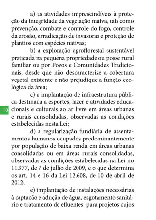 10

a) as atividades imprescindíveis à proteção da integridade da vegetação nativa, tais como
prevenção, combate e controle do fogo, controle
da erosão, erradicação de invasoras e proteção de
plantios com espécies nativas;
b) a exploração agroflorestal sustentável
praticada na pequena propriedade ou posse rural
familiar ou por Povos e Comunidades Tradicionais, desde que não descaracterize a cobertura
vegetal existente e não prejudique a função ecológica da área;
c) a implantação de infraestrutura pública destinada a esportes, lazer e atividades educacionais e culturais ao ar livre em áreas urbanas
e rurais consolidadas, observadas as condições
estabelecidas nesta Lei;
d) a regularização fundiária de assentamentos humanos ocupados predominantemente
por população de baixa renda em áreas urbanas
consolidadas ou em áreas rurais consolidadas,
observadas as condições estabelecidas na Lei no
11.977, de 7 de julho de 2009, e o que determina
os art. 14 e 16 da Lei 12.608, de 10 de abril de
2012;
e) implantação de instalações necessárias
à captação e adução de água, esgotamento sanitário e tratamento de efluentes para projetos cujos

 