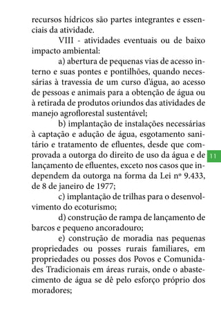 recursos hídricos são partes integrantes e essenciais da atividade.
VIII - atividades eventuais ou de baixo
impacto ambiental:
a) abertura de pequenas vias de acesso interno e suas pontes e pontilhões, quando necessárias à travessia de um curso d’água, ao acesso
de pessoas e animais para a obtenção de água ou
à retirada de produtos oriundos das atividades de
manejo agroflorestal sustentável;
b) implantação de instalações necessárias
à captação e adução de água, esgotamento sanitário e tratamento de efluentes, desde que comprovada a outorga do direito de uso da água e de
lançamento de efluentes, exceto nos casos que independem da outorga na forma da Lei nº 9.433,
de 8 de janeiro de 1977;
c) implantação de trilhas para o desenvolvimento do ecoturismo;
d) construção de rampa de lançamento de
barcos e pequeno ancoradouro;
e) construção de moradia nas pequenas
propriedades ou posses rurais familiares, em
propriedades ou posses dos Povos e Comunidades Tradicionais em áreas rurais, onde o abastecimento de água se dê pelo esforço próprio dos
moradores;

11

 