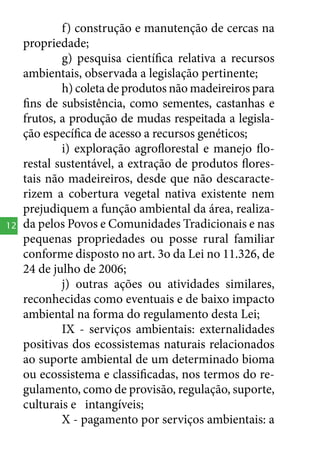 12

f) construção e manutenção de cercas na
propriedade;
g) pesquisa científica relativa a recursos
ambientais, observada a legislação pertinente;
h) coleta de produtos não madeireiros para
fins de subsistência, como sementes, castanhas e
frutos, a produção de mudas respeitada a legislação específica de acesso a recursos genéticos;
i) exploração agroflorestal e manejo florestal sustentável, a extração de produtos florestais não madeireiros, desde que não descaracterizem a cobertura vegetal nativa existente nem
prejudiquem a função ambiental da área, realizada pelos Povos e Comunidades Tradicionais e nas
pequenas propriedades ou posse rural familiar
conforme disposto no art. 3o da Lei no 11.326, de
24 de julho de 2006;
j) outras ações ou atividades similares,
reconhecidas como eventuais e de baixo impacto
ambiental na forma do regulamento desta Lei;
IX - serviços ambientais: externalidades
positivas dos ecossistemas naturais relacionados
ao suporte ambiental de um determinado bioma
ou ecossistema e classificadas, nos termos do regulamento, como de provisão, regulação, suporte,
culturais e intangíveis;
X - pagamento por serviços ambientais: a

 