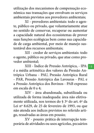 utilização dos mecanismos de compensação econômica nas transações que envolvam os serviços
ambientais previstos aos provedores ambientais;
XI - provedores ambientais: todo o agente, público ou privado, que voluntariamente atue
no sentido de conservar, recuperar ou aumentar
a capacidade natural dos ecossistemas de prover
suas funções ecológicas bem como sua capacidade de carga ambiental, por meio de manejo sustentável dos recursos ambientais;
XII - credor de serviços ambientais: todo
o agente, público ou privado, que atue como provedor ambiental;
XIII - Índice de Pressão Antrópica, - IPA:
é a média aritmética dos valores da Pressão Antrópica Urbana - PAU, Pressão Antrópica Rural
- PAR, Pressão Antrópica das Lavouras - PAL e
a Pressão Antrópica dos Bovinos - PAB expresso
em escala de 0 a 4;
XIV - área abandonada, subutilizada ou
utilizada de forma inadequada: área não efetivamente utilizada, nos termos do § 3º do art. 6º da
Lei nº 8.629, de 25 de fevereiro de 1993, ou que
não atenda aos índices previstos no referido artigo, ressalvadas as áreas em pousio;
XV - pousio: prática de interrupção temporária de atividades ou usos agrícolas, pecuários

13

 