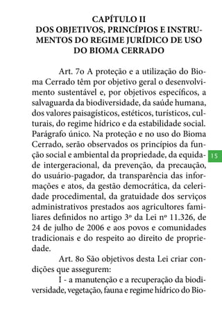 CAPÍTULO II
DOS OBJETIVOS, PRINCÍPIOS E INSTRUMENTOS DO REGIME JURÍDICO DE USO
DO BIOMA CERRADO
Art. 7o A proteção e a utilização do Bioma Cerrado têm por objetivo geral o desenvolvimento sustentável e, por objetivos específicos, a
salvaguarda da biodiversidade, da saúde humana,
dos valores paisagísticos, estéticos, turísticos, culturais, do regime hídrico e da estabilidade social.
Parágrafo único. Na proteção e no uso do Bioma
Cerrado, serão observados os princípios da função social e ambiental da propriedade, da equidade intergeracional, da prevenção, da precaução,
do usuário-pagador, da transparência das informações e atos, da gestão democrática, da celeridade procedimental, da gratuidade dos serviços
administrativos prestados aos agricultores familiares definidos no artigo 3º da Lei nº 11.326, de
24 de julho de 2006 e aos povos e comunidades
tradicionais e do respeito ao direito de propriedade.
Art. 8o São objetivos desta Lei criar condições que assegurem:
I - a manutenção e a recuperação da biodiversidade, vegetação, fauna e regime hídrico do Bio-

15

 