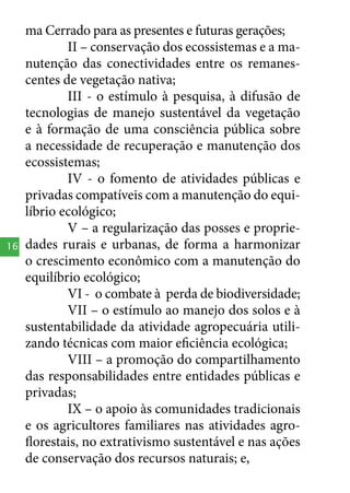 16

ma Cerrado para as presentes e futuras gerações;
II – conservação dos ecossistemas e a manutenção das conectividades entre os remanescentes de vegetação nativa;
III - o estímulo à pesquisa, à difusão de
tecnologias de manejo sustentável da vegetação
e à formação de uma consciência pública sobre
a necessidade de recuperação e manutenção dos
ecossistemas;
IV - o fomento de atividades públicas e
privadas compatíveis com a manutenção do equilíbrio ecológico;
V – a regularização das posses e propriedades rurais e urbanas, de forma a harmonizar
o crescimento econômico com a manutenção do
equilíbrio ecológico;
VI - o combate à perda de biodiversidade;
VII – o estímulo ao manejo dos solos e à
sustentabilidade da atividade agropecuária utilizando técnicas com maior eficiência ecológica;
VIII – a promoção do compartilhamento
das responsabilidades entre entidades públicas e
privadas;
IX – o apoio às comunidades tradicionais
e os agricultores familiares nas atividades agroflorestais, no extrativismo sustentável e nas ações
de conservação dos recursos naturais; e,

 