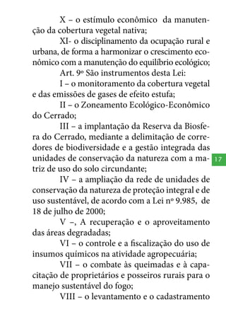 X – o estímulo econômico da manutenção da cobertura vegetal nativa;
XI- o disciplinamento da ocupação rural e
urbana, de forma a harmonizar o crescimento econômico com a manutenção do equilíbrio ecológico;
Art. 9º São instrumentos desta Lei:
I – o monitoramento da cobertura vegetal
e das emissões de gases de efeito estufa;
II – o Zoneamento Ecológico-Econômico
do Cerrado;
III – a implantação da Reserva da Biosfera do Cerrado, mediante a delimitação de corredores de biodiversidade e a gestão integrada das
unidades de conservação da natureza com a matriz de uso do solo circundante;
IV – a ampliação da rede de unidades de
conservação da natureza de proteção integral e de
uso sustentável, de acordo com a Lei nº 9.985, de
18 de julho de 2000;
V –, A recuperação e o aproveitamento
das áreas degradadas;
VI – o controle e a fiscalização do uso de
insumos químicos na atividade agropecuária;
VII – o combate às queimadas e à capacitação de proprietários e posseiros rurais para o
manejo sustentável do fogo;
VIII – o levantamento e o cadastramento

17

 