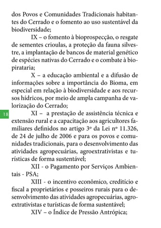 18

dos Povos e Comunidades Tradicionais habitantes do Cerrado e o fomento ao uso sustentável da
biodiversidade;
IX – o fomento à bioprospecção, o resgate
de sementes crioulas, a proteção da fauna silvestre, a implantação de bancos de material genético
de espécies nativas do Cerrado e o combate à biopirataria;
X – a educação ambiental e a difusão de
informações sobre a importância do Bioma, em
especial em relação à biodiversidade e aos recursos hídricos, por meio de ampla campanha de valorização do Cerrado;
XI – a prestação de assistência técnica e
extensão rural e a capacitação aos agricultores familiares definidos no artigo 3º da Lei nº 11.326,
de 24 de julho de 2006 e para os povos e comunidades tradicionais, para o desenvolvimento das
atividades agropecuárias, agroextrativistas e turísticas de forma sustentável;
XII - o Pagamento por Serviços Ambientais - PSA;
XIII - o incentivo econômico, creditício e
fiscal a proprietários e posseiros rurais para o desenvolvimento das atividades agropecuárias, agroextrativistas e turísticas de forma sustentável;
XIV – o Índice de Pressão Antrópica;

 
