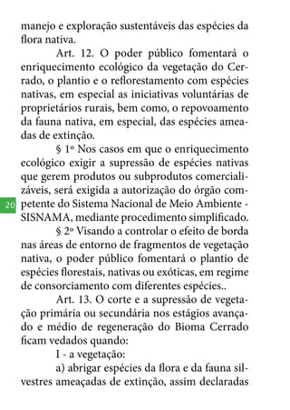 20

manejo e exploração sustentáveis das espécies da
flora nativa.
Art. 12. O poder público fomentará o
enriquecimento ecológico da vegetação do Cerrado, o plantio e o reflorestamento com espécies
nativas, em especial as iniciativas voluntárias de
proprietários rurais, bem como, o repovoamento
da fauna nativa, em especial, das espécies ameadas de extinção.
§ 1º Nos casos em que o enriquecimento
ecológico exigir a supressão de espécies nativas
que gerem produtos ou subprodutos comercializáveis, será exigida a autorização do órgão competente do Sistema Nacional de Meio Ambiente SISNAMA, mediante procedimento simplificado.
§ 2º Visando a controlar o efeito de borda
nas áreas de entorno de fragmentos de vegetação
nativa, o poder público fomentará o plantio de
espécies florestais, nativas ou exóticas, em regime
de consorciamento com diferentes espécies..
Art. 13. O corte e a supressão de vegetação primária ou secundária nos estágios avançado e médio de regeneração do Bioma Cerrado
ficam vedados quando:
I - a vegetação:
a) abrigar espécies da flora e da fauna silvestres ameaçadas de extinção, assim declaradas

 