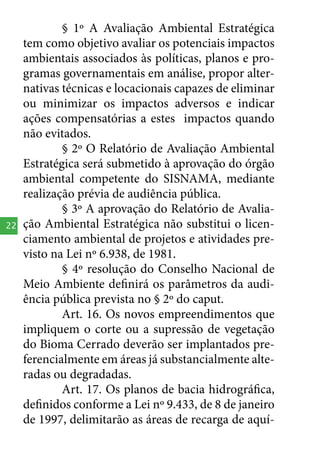 22

§ 1º A Avaliação Ambiental Estratégica
tem como objetivo avaliar os potenciais impactos
ambientais associados às políticas, planos e programas governamentais em análise, propor alternativas técnicas e locacionais capazes de eliminar
ou minimizar os impactos adversos e indicar
ações compensatórias a estes impactos quando
não evitados.
§ 2º O Relatório de Avaliação Ambiental
Estratégica será submetido à aprovação do órgão
ambiental competente do SISNAMA, mediante
realização prévia de audiência pública.
§ 3º A aprovação do Relatório de Avaliação Ambiental Estratégica não substitui o licenciamento ambiental de projetos e atividades previsto na Lei nº 6.938, de 1981.
§ 4º resolução do Conselho Nacional de
Meio Ambiente definirá os parâmetros da audiência pública prevista no § 2º do caput.
Art. 16. Os novos empreendimentos que
impliquem o corte ou a supressão de vegetação
do Bioma Cerrado deverão ser implantados preferencialmente em áreas já substancialmente alteradas ou degradadas.
Art. 17. Os planos de bacia hidrográfica,
definidos conforme a Lei nº 9.433, de 8 de janeiro
de 1997, delimitarão as áreas de recarga de aquí-

 