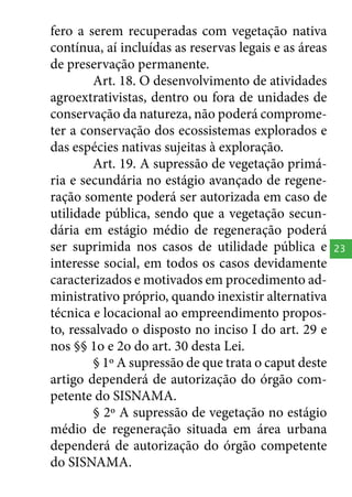 fero a serem recuperadas com vegetação nativa
contínua, aí incluídas as reservas legais e as áreas
de preservação permanente.
Art. 18. O desenvolvimento de atividades
agroextrativistas, dentro ou fora de unidades de
conservação da natureza, não poderá comprometer a conservação dos ecossistemas explorados e
das espécies nativas sujeitas à exploração.
Art. 19. A supressão de vegetação primária e secundária no estágio avançado de regeneração somente poderá ser autorizada em caso de
utilidade pública, sendo que a vegetação secundária em estágio médio de regeneração poderá
ser suprimida nos casos de utilidade pública e
interesse social, em todos os casos devidamente
caracterizados e motivados em procedimento administrativo próprio, quando inexistir alternativa
técnica e locacional ao empreendimento proposto, ressalvado o disposto no inciso I do art. 29 e
nos §§ 1o e 2o do art. 30 desta Lei.
§ 1º A supressão de que trata o caput deste
artigo dependerá de autorização do órgão competente do SISNAMA.
§ 2º A supressão de vegetação no estágio
médio de regeneração situada em área urbana
dependerá de autorização do órgão competente
do SISNAMA.

23

 