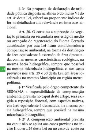 24

§ 3º Na proposta de declaração de utilidade pública disposta na alínea b do inciso VI do
art. 4º desta Lei, caberá ao proponente indicar de
forma detalhada a alta relevância e o interesse nacional.
Art. 20. O corte ou a supressão de vegetação primária ou secundária nos estágios médio
ou avançado de regeneração do Bioma Cerrado
autorizados por esta Lei ficam condicionados à
compensação ambiental, na forma da destinação
de área equivalente à extensão da área desmatada, com as mesmas características ecológicas, na
mesma bacia hidrográfica, sempre que possível
na mesma microbacia hidrográfica, e, nos casos
previstos nos arts. 29 e 30 desta Lei, em áreas localizadas no mesmo Município ou região metropolitana.
§ 1º Verificada pelo órgão competente do
SISNAMA a impossibilidade da compensação
ambiental prevista no caput deste artigo, será exigida a reposição florestal, com espécies nativas,
em área equivalente à desmatada, na mesma bacia hidrográfica, sempre que possível na mesma
microbacia hidrográfica.
§ 2º A compensação ambiental prevista
no caput não se aplica aos casos previstos no inciso II do art. 26 desta Lei ou no caso de corte ou

 