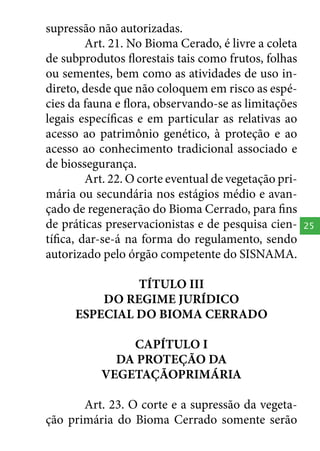 supressão não autorizadas.
Art. 21. No Bioma Cerado, é livre a coleta
de subprodutos florestais tais como frutos, folhas
ou sementes, bem como as atividades de uso indireto, desde que não coloquem em risco as espécies da fauna e flora, observando-se as limitações
legais específicas e em particular as relativas ao
acesso ao patrimônio genético, à proteção e ao
acesso ao conhecimento tradicional associado e
de biossegurança.
Art. 22. O corte eventual de vegetação primária ou secundária nos estágios médio e avançado de regeneração do Bioma Cerrado, para fins
de práticas preservacionistas e de pesquisa científica, dar-se-á na forma do regulamento, sendo
autorizado pelo órgão competente do SISNAMA.
TÍTULO III
DO REGIME JURÍDICO
ESPECIAL DO BIOMA CERRADO
CAPÍTULO I
DA PROTEÇÃO DA
VEGETAÇÃOPRIMÁRIA
Art. 23. O corte e a supressão da vegetação primária do Bioma Cerrado somente serão

25

 