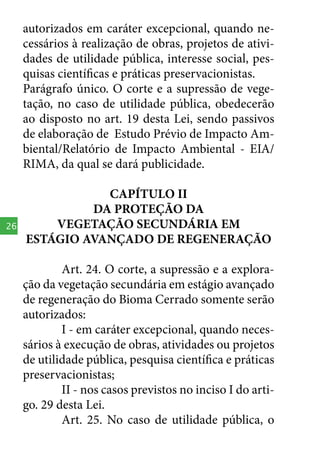 autorizados em caráter excepcional, quando necessários à realização de obras, projetos de atividades de utilidade pública, interesse social, pesquisas científicas e práticas preservacionistas.
Parágrafo único. O corte e a supressão de vegetação, no caso de utilidade pública, obedecerão
ao disposto no art. 19 desta Lei, sendo passivos
de elaboração de Estudo Prévio de Impacto Ambiental/Relatório de Impacto Ambiental - EIA/
RIMA, da qual se dará publicidade.

26

CAPÍTULO II
DA PROTEÇÃO DA
VEGETAÇÃO SECUNDÁRIA EM
ESTÁGIO AVANÇADO DE REGENERAÇÃO
Art. 24. O corte, a supressão e a exploração da vegetação secundária em estágio avançado
de regeneração do Bioma Cerrado somente serão
autorizados:
I - em caráter excepcional, quando necessários à execução de obras, atividades ou projetos
de utilidade pública, pesquisa científica e práticas
preservacionistas;
II - nos casos previstos no inciso I do artigo. 29 desta Lei.
Art. 25. No caso de utilidade pública, o

 