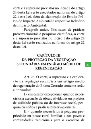 corte e a supressão previstos no inciso I do artigo
24 desta Lei serão executados na forma do artigo
22 desta Lei, além da elaboração de Estudo Prévio de Impacto Ambiental e respectivo Relatório
de Impacto Ambiental.
Parágrafo único. Nos casos de práticas
preservacionistas e pesquisas científicas, o corte
e a supressão previstos no inciso I do artigo 24
desta Lei serão realizados na forma do artigo 22
desta Lei.
CAPÍTULO III
DA PROTEÇÃO DA VEGETAÇÃO
SECUNDÁRIA EM ESTÁGIO MÉDIO DE
REGENERAÇÃO
Art. 26. O corte, a supressão e a exploração da vegetação secundária em estágio médio
de regeneração do Bioma Cerrado somente serão
autorizados:
I - em caráter excepcional, quando necessários à execução de obras, atividades ou projetos
de utilidade pública ou de interesse social, pesquisa científica e práticas preservacionistas;
II - quando necessários à pequena propriedade ou posse rural familiar e aos povos e
comunidades tradicionais para o exercício de

27

 