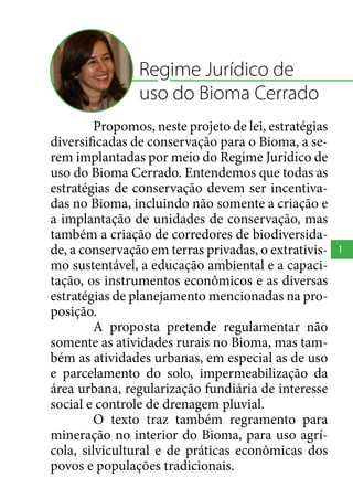 Regime Jurídico de
uso do Bioma Cerrado
Propomos, neste projeto de lei, estratégias
diversificadas de conservação para o Bioma, a serem implantadas por meio do Regime Jurídico de
uso do Bioma Cerrado. Entendemos que todas as
estratégias de conservação devem ser incentivadas no Bioma, incluindo não somente a criação e
a implantação de unidades de conservação, mas
também a criação de corredores de biodiversidade, a conservação em terras privadas, o extrativismo sustentável, a educação ambiental e a capacitação, os instrumentos econômicos e as diversas
estratégias de planejamento mencionadas na proposição.
A proposta pretende regulamentar não
somente as atividades rurais no Bioma, mas também as atividades urbanas, em especial as de uso
e parcelamento do solo, impermeabilização da
área urbana, regularização fundiária de interesse
social e controle de drenagem pluvial.
O texto traz também regramento para
mineração no interior do Bioma, para uso agrícola, silvicultural e de práticas econômicas dos
povos e populações tradicionais.

1

 