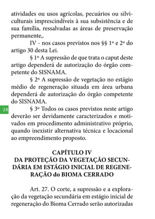 28

atividades ou usos agrícolas, pecuários ou silviculturais imprescindíveis à sua subsistência e de
sua família, ressalvadas as áreas de preservação
permanente,.
IV - nos casos previstos nos §§ 1º e 2º do
artigo 30 desta Lei.
§ 1º A supressão de que trata o caput deste
artigo dependerá de autorização do órgão competente do SISNAMA.
§ 2º A supressão de vegetação no estágio
médio de regeneração situada em área urbana
dependerá de autorização do órgão competente
do SISNAMA.
§ 3º Todos os casos previstos neste artigo
deverão ser devidamente caracterizados e motivados em procedimento administrativo próprio,
quando inexistir alternativa técnica e locacional
ao empreendimento proposto.
CAPÍTULO IV
DA PROTEÇÃO DA VEGETAÇÃO SECUNDÁRIA EM ESTÁGIO INICIAL DE REGENERAÇÃO do BIOMA CERRADO
Art. 27. O corte, a supressão e a exploração da vegetação secundária em estágio inicial de
regeneração do Bioma Cerrado serão autorizadas

 