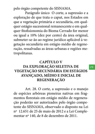 pelo órgão competente do SISNAMA.
Parágrafo único O corte, a supressão e a
exploração de que trata o caput, nos Estados em
que a vegetação primária e secundária, em qualquer estágio sucessional remanescente e em qualquer fitofisionomia do Bioma Cerrado for menor
ou igual a 10% (dez por cento) da área original,
submeter-se-ão ao regime jurídico aplicável à vegetação secundária em estágio médio de regeneração, ressalvadas as áreas urbanas e regiões metropolitanas.
CAPÍTULO V
DA EXPLORAÇÃO SELETIVA DE
VEGETAÇÃO SECUNDÁRIA EM ESTÁGIOS
AVANÇADO, MÉDIO E INICIAL DE
REGENERAÇÃO
Art. 28. O corte, a supressão e o manejo
de espécies arbóreas pioneiras nativas em fragmentos florestais em estágio médio de regeneração poderão ser autorizados pelo órgão competente do SISNAMA, observado o disposto na Lei
nº 12.651 de 25 de maio de 2012 e a Lei Complementar nº 140, de 8 de dezembro de 2011.

29

 