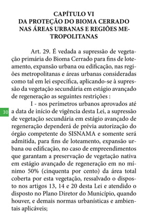CAPÍTULO VI
DA PROTEÇÃO DO BIOMA CERRADO
NAS ÁREAS URBANAS E REGIÕES METROPOLITANAS

30

Art. 29. É vedada a supressão de vegetação primária do Bioma Cerrado para fins de loteamento, expansão urbana ou edificação, nas regiões metropolitanas e áreas urbanas consideradas
como tal em lei específica, aplicando-se à supressão da vegetação secundária em estágio avançado
de regeneração as seguintes restrições :
I - nos perímetros urbanos aprovados até
a data de início de vigência desta Lei, a supressão
de vegetação secundária em estágio avançado de
regeneração dependerá de prévia autorização do
órgão competente do SISNAMA e somente será
admitida, para fins de loteamento, expansão urbana ou edificação, no caso de empreendimentos
que garantam a preservação de vegetação nativa
em estágio avançado de regeneração em no mínimo 50% (cinquenta por cento) da área total
coberta por esta vegetação, ressalvado o disposto nos artigos 13, 14 e 20 desta Lei e atendido o
disposto no Plano Diretor do Município, quando
houver, e demais normas urbanísticas e ambientais aplicáveis;

 