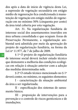 32

dos após a data de início de vigência desta Lei,
a supressão de vegetação secundária em estágio
médio de regeneração fica condicionada à manutenção de vegetação em estágio médio de regeneração em no mínimo 50% (cinquenta por cento)
da área total coberta por esta vegetação.
Art. 31. Na regularização fundiária de
interesse social dos assentamentos inseridos em
área urbana consolidada e que ocupam Áreas de
Preservação Permanente, a regularização ambiental será admitida por meio da aprovação do
projeto de regularização fundiária, na forma da
Lei nº 11.977, de 7 de julho de 2009.
§ 1º O projeto de regularização fundiária
de interesse social deverá incluir estudo técnico
que demonstre a melhoria das condições ecológicas em relação à situação anterior com a adoção
das medidas determinadas nele.
§ 2º O estudo técnico mencionado no § 1º
deverá conter, no mínimo, os seguintes elementos:
I - caracterização da situação ambiental
da área a ser regularizada;
II - especificação dos sistemas de saneamento básico;
III - proposição de intervenções para a
prevenção e o controle de riscos geotécnicos e de
inundações;

 