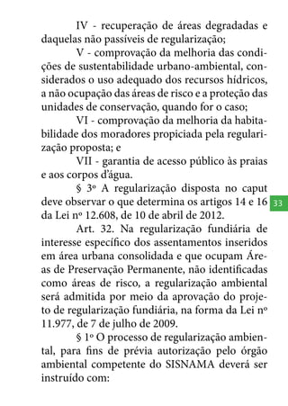 IV - recuperação de áreas degradadas e
daquelas não passíveis de regularização;
V - comprovação da melhoria das condições de sustentabilidade urbano-ambiental, considerados o uso adequado dos recursos hídricos,
a não ocupação das áreas de risco e a proteção das
unidades de conservação, quando for o caso;
VI - comprovação da melhoria da habitabilidade dos moradores propiciada pela regularização proposta; e
VII - garantia de acesso público às praias
e aos corpos d’água.
§ 3º A regularização disposta no caput
deve observar o que determina os artigos 14 e 16
da Lei nº 12.608, de 10 de abril de 2012.
Art. 32. Na regularização fundiária de
interesse específico dos assentamentos inseridos
em área urbana consolidada e que ocupam Áreas de Preservação Permanente, não identificadas
como áreas de risco, a regularização ambiental
será admitida por meio da aprovação do projeto de regularização fundiária, na forma da Lei nº
11.977, de 7 de julho de 2009.
§ 1º O processo de regularização ambiental, para fins de prévia autorização pelo órgão
ambiental competente do SISNAMA deverá ser
instruído com:

33

 