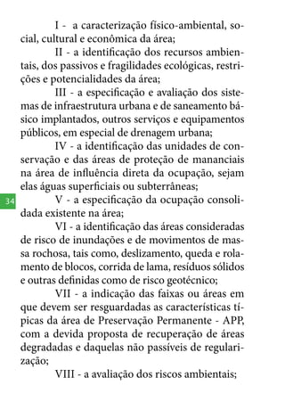 34

I - a caracterização físico-ambiental, social, cultural e econômica da área;
II - a identificação dos recursos ambientais, dos passivos e fragilidades ecológicas, restrições e potencialidades da área;
III - a especificação e avaliação dos sistemas de infraestrutura urbana e de saneamento básico implantados, outros serviços e equipamentos
públicos, em especial de drenagem urbana;
IV - a identificação das unidades de conservação e das áreas de proteção de mananciais
na área de influência direta da ocupação, sejam
elas águas superficiais ou subterrâneas;
V - a especificação da ocupação consolidada existente na área;
VI - a identificação das áreas consideradas
de risco de inundações e de movimentos de massa rochosa, tais como, deslizamento, queda e rolamento de blocos, corrida de lama, resíduos sólidos
e outras definidas como de risco geotécnico;
VII - a indicação das faixas ou áreas em
que devem ser resguardadas as características típicas da área de Preservação Permanente - APP,
com a devida proposta de recuperação de áreas
degradadas e daquelas não passíveis de regularização;
VIII - a avaliação dos riscos ambientais;

 