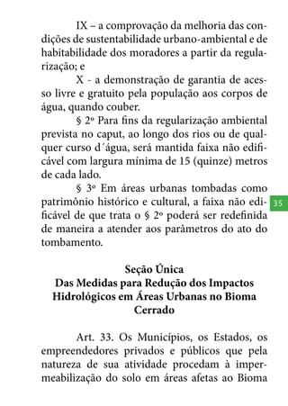 IX – a comprovação da melhoria das condições de sustentabilidade urbano-ambiental e de
habitabilidade dos moradores a partir da regularização; e
X - a demonstração de garantia de acesso livre e gratuito pela população aos corpos de
água, quando couber.
§ 2º Para fins da regularização ambiental
prevista no caput, ao longo dos rios ou de qualquer curso d´água, será mantida faixa não edificável com largura mínima de 15 (quinze) metros
de cada lado.
§ 3º Em áreas urbanas tombadas como
patrimônio histórico e cultural, a faixa não edificável de que trata o § 2º poderá ser redefinida
de maneira a atender aos parâmetros do ato do
tombamento.
Seção Única
Das Medidas para Redução dos Impactos
Hidrológicos em Áreas Urbanas no Bioma
Cerrado
Art. 33. Os Municípios, os Estados, os
empreendedores privados e públicos que pela
natureza de sua atividade procedam à impermeabilização do solo em áreas afetas ao Bioma

35

 