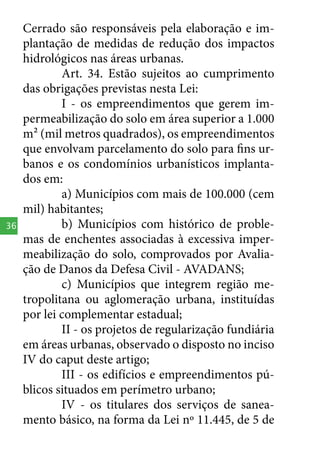 36

Cerrado são responsáveis pela elaboração e implantação de medidas de redução dos impactos
hidrológicos nas áreas urbanas.
Art. 34. Estão sujeitos ao cumprimento
das obrigações previstas nesta Lei:
I - os empreendimentos que gerem impermeabilização do solo em área superior a 1.000
m² (mil metros quadrados), os empreendimentos
que envolvam parcelamento do solo para fins urbanos e os condomínios urbanísticos implantados em:
a) Municípios com mais de 100.000 (cem
mil) habitantes;
b) Municípios com histórico de problemas de enchentes associadas à excessiva impermeabilização do solo, comprovados por Avaliação de Danos da Defesa Civil - AVADANS;
c) Municípios que integrem região metropolitana ou aglomeração urbana, instituídas
por lei complementar estadual;
II - os projetos de regularização fundiária
em áreas urbanas, observado o disposto no inciso
IV do caput deste artigo;
III - os edifícios e empreendimentos públicos situados em perímetro urbano;
IV - os titulares dos serviços de saneamento básico, na forma da Lei nº 11.445, de 5 de

 