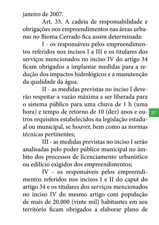 janeiro de 2007.
Art. 35. A cadeia de responsabilidade e
obrigações nos empreendimentos nas áreas urbanas no Bioma Cerrado fica assim determinada:
I - os responsáveis pelos empreendimentos referidos nos incisos I a III e os titulares dos
serviços mencionados no inciso IV do artigo 34
ficam obrigados a implantar medidas para a redução dos impactos hidrológicos e a manutenção
da qualidade da água.
II - as medidas previstas no inciso I deverão respeitar a vazão máxima a ser liberada para
o sistema público para uma chuva de 1 h (uma
hora) e tempo de retorno de 10 (dez) anos e outros requisitos estabelecidos na legislação estadual ou municipal, se houver, bem como as normas
técnicas pertinentes;
III - as medidas previstas no inciso I serão
analisadas pelo poder público municipal no âmbito dos processos de licenciamento urbanístico
ou edilício exigidos dos empreendimentos;
IV - os responsáveis pelos empreendimentos referidos nos incisos I e II do caput do
artigo 34 e os titulares dos serviços mencionados
no inciso IV do mesmo artigo com população
de mais de 20.000 (vinte mil) habitantes em seu
território ficam obrigados a elaborar plano de

37

 