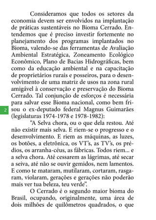 2

Consideramos que todos os setores da
economia devem ser envolvidos na implantação
de práticas sustentáveis no Bioma Cerrado. Entendemos que é preciso investir fortemente no
planejamento dos programas implantados no
Bioma, valendo-se das ferramentas de Avaliação
Ambiental Estratégica, Zoneamento Ecológico
Econômico, Plano de Bacias Hidrográficas, bem
como da educação ambiental e na capacitação
de proprietários rurais e posseiros, para o desenvolvimento de uma matriz de usos na zona rural
amigável à conservação e preservação do Bioma
Cerrado. Tal conjunção de esforços é necessária
para salvar esse Bioma nacional, como bem frisou o ex-deputado federal Magnus Guimarães
(legislaturas 1974-1978 e 1978-1982):
“A Selva chora, ou o que dela restou. Até
não existir mais selva. E riem-se o progresso e o
desenvolvimento. E riem as máquinas, as luzes,
os botões, a eletrônica, os VT’s, as TV’s, os prédios, os arranha-céus, as fábricas. Todos riem... e
a selva chora. Até cessarem as lágrimas, até secar
a seiva, até não se ouvir gemidos, nem lamentos.
E como te mataram, mutilaram, cortaram, rasgaram, violaram, gerações e gerações não poderão
mais ver tua beleza, teu verde”.
O Cerrado é o segundo maior bioma do
Brasil, ocupando, originalmente, uma área de
dois milhões de quilômetros quadrados, o que

 