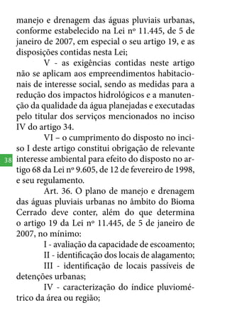 38

manejo e drenagem das águas pluviais urbanas,
conforme estabelecido na Lei nº 11.445, de 5 de
janeiro de 2007, em especial o seu artigo 19, e as
disposições contidas nesta Lei;
V - as exigências contidas neste artigo
não se aplicam aos empreendimentos habitacionais de interesse social, sendo as medidas para a
redução dos impactos hidrológicos e a manutenção da qualidade da água planejadas e executadas
pelo titular dos serviços mencionados no inciso
IV do artigo 34.
VI – o cumprimento do disposto no inciso I deste artigo constitui obrigação de relevante
interesse ambiental para efeito do disposto no artigo 68 da Lei nº 9.605, de 12 de fevereiro de 1998,
e seu regulamento.
Art. 36. O plano de manejo e drenagem
das águas pluviais urbanas no âmbito do Bioma
Cerrado deve conter, além do que determina
o artigo 19 da Lei nº 11.445, de 5 de janeiro de
2007, no mínimo:
I - avaliação da capacidade de escoamento;
II - identificação dos locais de alagamento;
III - identificação de locais passíveis de
detenções urbanas;
IV - caracterização do índice pluviométrico da área ou região;

 