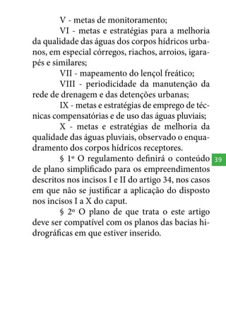 V - metas de monitoramento;
VI - metas e estratégias para a melhoria
da qualidade das águas dos corpos hídricos urbanos, em especial córregos, riachos, arroios, igarapés e similares;
VII - mapeamento do lençol freático;
VIII - periodicidade da manutenção da
rede de drenagem e das detenções urbanas;
IX - metas e estratégias de emprego de técnicas compensatórias e de uso das águas pluviais;
X - metas e estratégias de melhoria da
qualidade das águas pluviais, observado o enquadramento dos corpos hídricos receptores.
§ 1º O regulamento definirá o conteúdo
de plano simplificado para os empreendimentos
descritos nos incisos I e II do artigo 34, nos casos
em que não se justificar a aplicação do disposto
nos incisos I a X do caput.
§ 2º O plano de que trata o este artigo
deve ser compatível com os planos das bacias hidrográficas em que estiver inserido.

39

 