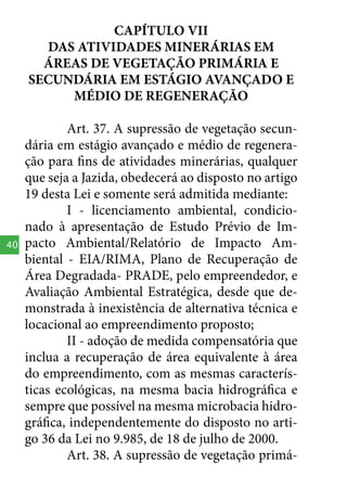 CAPÍTULO VII
DAS ATIVIDADES MINERÁRIAS EM
ÁREAS DE VEGETAÇÃO PRIMÁRIA E
SECUNDÁRIA EM ESTÁGIO AVANÇADO E
MÉDIO DE REGENERAÇÃO

40

Art. 37. A supressão de vegetação secundária em estágio avançado e médio de regeneração para fins de atividades minerárias, qualquer
que seja a Jazida, obedecerá ao disposto no artigo
19 desta Lei e somente será admitida mediante:
I - licenciamento ambiental, condicionado à apresentação de Estudo Prévio de Impacto Ambiental/Relatório de Impacto Ambiental - EIA/RIMA, Plano de Recuperação de
Área Degradada- PRADE, pelo empreendedor, e
Avaliação Ambiental Estratégica, desde que demonstrada à inexistência de alternativa técnica e
locacional ao empreendimento proposto;
II - adoção de medida compensatória que
inclua a recuperação de área equivalente à área
do empreendimento, com as mesmas características ecológicas, na mesma bacia hidrográfica e
sempre que possível na mesma microbacia hidrográfica, independentemente do disposto no artigo 36 da Lei no 9.985, de 18 de julho de 2000.
Art. 38. A supressão de vegetação primá-

 