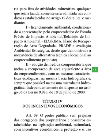 ria para fins de atividades minerárias, qualquer
que seja a Jazida, somente será admitida nas condições estabelecidas no artigo 19 desta Lei e mediante:
I - licenciamento ambiental, condicionado à apresentação pelo empreendedor de Estudo
Prévio de Impacto Ambiental/Relatório de Impacto Ambiental - EIA/RIMA, Plano de Recuperação de Área Degradada- PRADE e Avaliação
Ambiental Estratégica, desde que demonstrada a
inexistência de alternativa técnica e locacional ao
empreendimento proposto;
II - adoção de medida compensatória que
inclua a recuperação de área equivalente à área
do empreendimento, com as mesmas características ecológicas, na mesma bacia hidrográfica e,
sempre que possível na mesma microbacia hidrográfica, independentemente do disposto no artigo 36 da Lei no 9.985, de 18 de julho de 2000.
TÍTULO IV
DOS INCENTIVOS ECONÔMICOS
Art. 39. O poder público, sem prejuízo
das obrigações dos proprietários e posseiros estabelecidas na legislação ambiental, estimulará,
com incentivos econômicos, a proteção e o uso

41

 