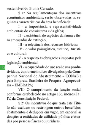 42

sustentável do Bioma Cerrado.
§ 1º Na regulamentação dos incentivos
econômicos ambientais, serão observadas as seguintes características da área beneficiada:
I - a importância e representatividade
ambientais do ecossistema e da gleba;
II - a existência de espécies da fauna e flora ameaçadas de extinção;
III - a relevância dos recursos hídricos;
IV - o valor paisagístico, estético, turístico e cultural;
V - o respeito às obrigações impostas pela
legislação ambiental;
VI - a capacidade de uso real e sua produtividade, conforme índices divulgados pela Companhia Nacional de Abastecimento – CONAB e
pela Empresa Brasileira de Pesqusa Agropecuária – EMBRAPA;
VII- O cumprimento da função social,
conforme estabelecido no artigo 186, incisos I a
IV, da Constituição Federal.
§ 2º Os incentivos de que trata este Título não excluem ou restringem outros benefícios,
abatimentos e deduções em vigor, em especial as
doações a entidades de utilidade pública efetuadas por pessoas físicas ou jurídicas.

 