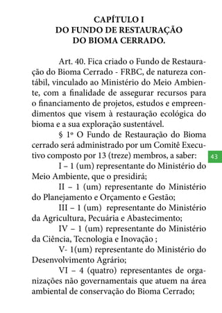CAPÍTULO I
DO FUNDO DE RESTAURAÇÃO
DO BIOMA CERRADO.
Art. 40. Fica criado o Fundo de Restauração do Bioma Cerrado - FRBC, de natureza contábil, vinculado ao Ministério do Meio Ambiente, com a finalidade de assegurar recursos para
o financiamento de projetos, estudos e empreendimentos que visem à restauração ecológica do
bioma e a sua exploração sustentável.
§ 1º O Fundo de Restauração do Bioma
cerrado será administrado por um Comitê Executivo composto por 13 (treze) membros, a saber:
I – 1 (um) representante do Ministério do
Meio Ambiente, que o presidirá;
II – 1 (um) representante do Ministério
do Planejamento e Orçamento e Gestão;
III – 1 (um) representante do Ministério
da Agricultura, Pecuária e Abastecimento;
IV – 1 (um) representante do Ministério
da Ciência, Tecnologia e Inovação ;
V- 1(um) representante do Ministério do
Desenvolvimento Agrário;
VI – 4 (quatro) representantes de organizações não governamentais que atuem na área
ambiental de conservação do Bioma Cerrado;

43

 