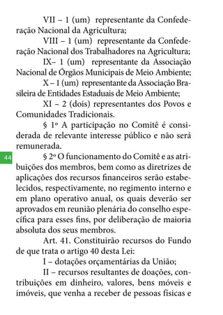 44

VII – 1 (um) representante da Confederação Nacional da Agricultura;
VIII – 1 (um) representante da Confederação Nacional dos Trabalhadores na Agricultura;
IX– 1 (um) representante da Associação
Nacional de Órgãos Municipais de Meio Ambiente;
X – 1 (um) representante da Associação Brasileira de Entidades Estaduais de Meio Ambiente;
XI – 2 (dois) representantes dos Povos e
Comunidades Tradicionais.
§ 1º A participação no Comitê é considerada de relevante interesse público e não será
remunerada.
§ 2º O funcionamento do Comitê e as atribuições dos membros, bem como as diretrizes de
aplicações dos recursos financeiros serão estabelecidos, respectivamente, no regimento interno e
em plano operativo anual, os quais deverão ser
aprovados em reunião plenária do conselho específica para esses fins, por deliberação de maioria
absoluta dos seus membros.
Art. 41. Constituirão recursos do Fundo
de que trata o artigo 40 desta Lei:
I – dotações orçamentárias da União;
II – recursos resultantes de doações, contribuições em dinheiro, valores, bens móveis e
imóveis, que venha a receber de pessoas físicas e

 