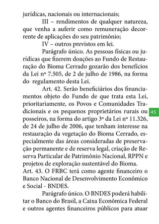 jurídicas, nacionais ou internacionais;
III – rendimentos de qualquer natureza,
que venha a auferir como remuneração decorrente de aplicações do seu patrimônio;
IV – outros previstos em lei.
Parágrafo único. As pessoas físicas ou jurídicas que fizerem doações ao Fundo de Restauração do Bioma Cerrado gozarão dos benefícios
da Lei nº 7.505, de 2 de julho de 1986, na forma
do regulamento desta Lei.
Art. 42. Serão beneficiários dos financiamentos objeto do Fundo de que trata esta Lei,
prioritariamente, os Povos e Comunidades Tradicionais e os pequenos proprietários rurais ou
posseiros, na forma do artigo 3º da Lei nº 11.326,
de 24 de julho de 2006, que tenham interesse na
restauração da vegetação do Bioma Cerrado, especialmente das áreas consideradas de preservação permanente e de reserva legal, criação de Reserva Particular de Patrimônio Nacional, RPPN e
projetos de exploração sustentável do Bioma.
Art. 43. O FRBC terá como agente financeiro o
Banco Nacional de Desenvolvimento Econômico
e Social - BNDES.
Parágrafo único. O BNDES poderá habilitar o Banco do Brasil, a Caixa Econômica Federal
e outros agentes financeiros públicos para atuar

45

 