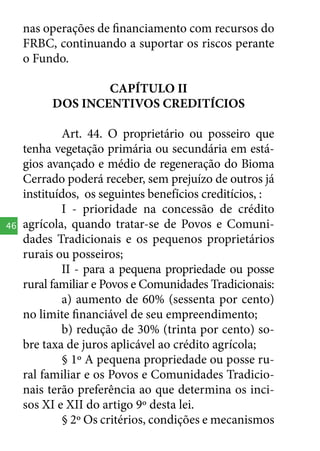 nas operações de financiamento com recursos do
FRBC, continuando a suportar os riscos perante
o Fundo.
CAPÍTULO II
DOS INCENTIVOS CREDITÍCIOS

46

Art. 44. O proprietário ou posseiro que
tenha vegetação primária ou secundária em estágios avançado e médio de regeneração do Bioma
Cerrado poderá receber, sem prejuízo de outros já
instituídos, os seguintes benefícios creditícios, :
I - prioridade na concessão de crédito
agrícola, quando tratar-se de Povos e Comunidades Tradicionais e os pequenos proprietários
rurais ou posseiros;
II - para a pequena propriedade ou posse
rural familiar e Povos e Comunidades Tradicionais:
a) aumento de 60% (sessenta por cento)
no limite financiável de seu empreendimento;
b) redução de 30% (trinta por cento) sobre taxa de juros aplicável ao crédito agrícola;
§ 1º A pequena propriedade ou posse rural familiar e os Povos e Comunidades Tradicionais terão preferência ao que determina os incisos XI e XII do artigo 9º desta lei.
§ 2º Os critérios, condições e mecanismos

 