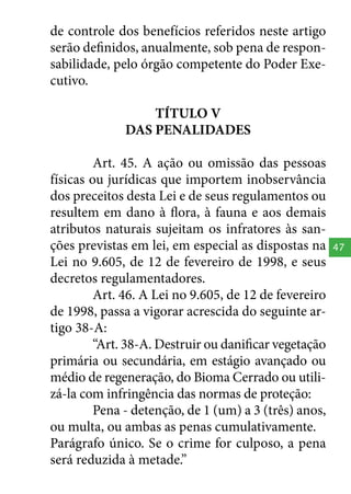 de controle dos benefícios referidos neste artigo
serão definidos, anualmente, sob pena de responsabilidade, pelo órgão competente do Poder Executivo.
TÍTULO V
DAS PENALIDADES
Art. 45. A ação ou omissão das pessoas
físicas ou jurídicas que importem inobservância
dos preceitos desta Lei e de seus regulamentos ou
resultem em dano à flora, à fauna e aos demais
atributos naturais sujeitam os infratores às sanções previstas em lei, em especial as dispostas na
Lei no 9.605, de 12 de fevereiro de 1998, e seus
decretos regulamentadores.
Art. 46. A Lei no 9.605, de 12 de fevereiro
de 1998, passa a vigorar acrescida do seguinte artigo 38-A:
“Art. 38-A. Destruir ou danificar vegetação
primária ou secundária, em estágio avançado ou
médio de regeneração, do Bioma Cerrado ou utilizá-la com infringência das normas de proteção:
Pena - detenção, de 1 (um) a 3 (três) anos,
ou multa, ou ambas as penas cumulativamente.
Parágrafo único. Se o crime for culposo, a pena
será reduzida à metade.”

47

 