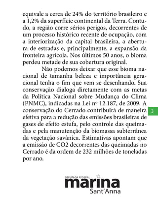 equivale a cerca de 24% do território brasileiro e
a 1,2% da superfície continental da Terra. Contudo, a região corre sérios perigos, decorrentes de
um processo histórico recente de ocupação, com
a interiorização da capital brasileira, a abertura de estradas e, principalmente, a expansão da
fronteira agrícola. Nos últimos 50 anos, o bioma
perdeu metade de sua cobertura original.
Não podemos deixar que esse bioma nacional de tamanha beleza e importância geracional tenha o fim que vem se desenhando. Sua
conservação dialoga diretamente com as metas
da Política Nacional sobre Mudança do Clima
(PNMC), indicadas na Lei nº 12.187, de 2009. A
conservação do Cerrado contribuirá de maneira
efetiva para a redução das emissões brasileiras de
gases de efeito estufa, pelo controle das queimadas e pela manutenção da biomassa subterrânea
da vegetação savânica. Estimativas apontam que
a emissão de CO2 decorrentes das queimadas no
Cerrado é da ordem de 232 milhões de toneladas
por ano.

3

 