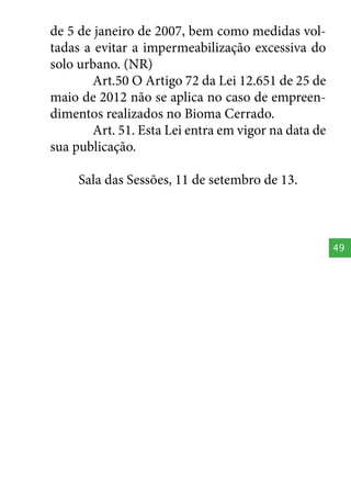 de 5 de janeiro de 2007, bem como medidas voltadas a evitar a impermeabilização excessiva do
solo urbano. (NR)
Art.50 O Artigo 72 da Lei 12.651 de 25 de
maio de 2012 não se aplica no caso de empreendimentos realizados no Bioma Cerrado.
Art. 51. Esta Lei entra em vigor na data de
sua publicação.
Sala das Sessões, 11 de setembro de 13.

49

 
