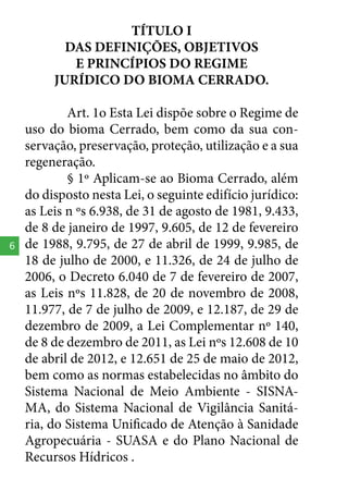 TÍTULO I
DAS DEFINIÇÕES, OBJETIVOS
E PRINCÍPIOS DO REGIME
JURÍDICO DO BIOMA CERRADO.

6

Art. 1o Esta Lei dispõe sobre o Regime de
uso do bioma Cerrado, bem como da sua conservação, preservação, proteção, utilização e a sua
regeneração.
§ 1º Aplicam-se ao Bioma Cerrado, além
do disposto nesta Lei, o seguinte edifício jurídico:
as Leis n ºs 6.938, de 31 de agosto de 1981, 9.433,
de 8 de janeiro de 1997, 9.605, de 12 de fevereiro
de 1988, 9.795, de 27 de abril de 1999, 9.985, de
18 de julho de 2000, e 11.326, de 24 de julho de
2006, o Decreto 6.040 de 7 de fevereiro de 2007,
as Leis nºs 11.828, de 20 de novembro de 2008,
11.977, de 7 de julho de 2009, e 12.187, de 29 de
dezembro de 2009, a Lei Complementar nº 140,
de 8 de dezembro de 2011, as Lei nºs 12.608 de 10
de abril de 2012, e 12.651 de 25 de maio de 2012,
bem como as normas estabelecidas no âmbito do
Sistema Nacional de Meio Ambiente - SISNAMA, do Sistema Nacional de Vigilância Sanitária, do Sistema Unificado de Atenção à Sanidade
Agropecuária - SUASA e do Plano Nacional de
Recursos Hídricos .

 