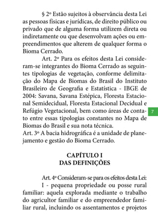 § 2º Estão sujeitos à observância desta Lei
as pessoas físicas e jurídicas, de direito público ou
privado que de alguma forma utilizem direta ou
indiretamente ou que desenvolvam ações ou empreendimentos que alterem de qualquer forma o
Bioma Cerrado.
Art. 2º Para os efeitos desta Lei consideram-se integrantes do Bioma Cerrado as seguintes tipologias de vegetação, conforme delimitação do Mapa de Biomas do Brasil do Instituto
Brasileiro de Geografia e Estatística - IBGE de
2004: Savana, Savana Estépica, Floresta Estacional Semidecidual, Floresta Estacional Decidual e
Refúgio Vegetacional, bem como áreas de contato entre essas tipologias constantes no Mapa de
Biomas do Brasil e sua nota técnica.
Art. 3º A bacia hidrográfica é a unidade de planejamento e gestão do Bioma Cerrado.
CAPÍTULO I
DAS DEFINIÇÕES
Art. 4º Consideram-se para os efeitos desta Lei:
I - pequena propriedade ou posse rural
familiar: aquela explorada mediante o trabalho
do agricultor familiar e do empreendedor familiar rural, incluindo os assentamentos e projetos

7

 