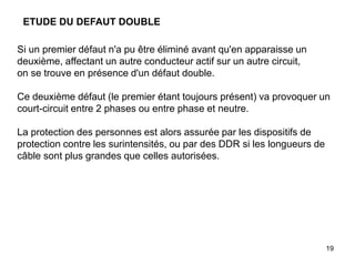 19
ETUDE DU DEFAUT DOUBLE
Si un premier défaut n'a pu être éliminé avant qu'en apparaisse un
deuxième, affectant un autre conducteur actif sur un autre circuit,
on se trouve en présence d'un défaut double.
Ce deuxième défaut (le premier étant toujours présent) va provoquer un
court-circuit entre 2 phases ou entre phase et neutre.
La protection des personnes est alors assurée par les dispositifs de
protection contre les surintensités, ou par des DDR si les longueurs de
câble sont plus grandes que celles autorisées.
 