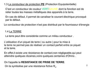 2
1.3 Le conducteur de protection PE (Protection Equipotentielle)
C'est un conducteur de couleur VERT/JAUNE dont la fonction est de
relier toutes les masses métalliques des appareils à la terre.
En cas de défaut, il permet de canaliser le courant électrique provoqué
par le défaut.
Le conducteur de protection n'est pas distribué par le fournisseur d'énergie
1.4 La TERRE
La terre peut être considérée comme un milieu conducteur .
L'utilisation d'un piquet de terre ( ou autre ) pour la mise à
la terre ne permet pas de réaliser un contact parfait entre ce piquet
et la terre.
En effet,il existe une résistance de contact,non négligeable,qui peut
atteindre quelques dizaines,voire quelques centaines d'Ohms .
On l'appelle la RESISTANCE DE PRISE DE TERRE.
On la symbolise par une résistance fictive Ru.
 