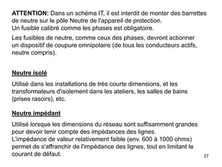 27
ATTENTION: Dans un schéma IT, il est interdit de monter des barrettes
de neutre sur le pôle Neutre de l'appareil de protection.
Un fusible calibré comme les phases est obligatoire.
Les fusibles de neutre, comme ceux des phases, devront actionner
un dispositif de coupure omnipolaire (de tous les conducteurs actifs,
neutre compris).
Neutre isolé
Utilisé dans les installations de très courte dimensions, et les
transformateurs d'isolement dans les ateliers, les salles de bains
(prises rasoirs), etc.
Neutre impédant
Utilisé lorsque les dimensions du réseau sont suffisamment grandes
pour devoir tenir compte des impédances des lignes.
L'impédance de valeur relativement faible (env. 600 à 1000 ohms)
permet de s'affranchir de l'impédance des lignes, tout en limitant le
courant de défaut.
 