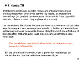 28
Installations électriques dont les récepteurs ont naturellement des
défauts d'isolement très élevés comme les radars, les installations
de chiffrage (en général, ces récepteurs disposent de filtres capacitifs
de forte puissance entre chaque phase et la masse).
6.3 Neutre TN
Les installations électriques fonctionnant sous ce schéma seront calculées
avec le plus grand soin en ce qui concerne la protection ampèremétrique
(relais magnétiques), des essais devront obligatoirement être effectués, et
leurs résultant probants avant toute mise en service normal de cette
installation.
Ces installations permettent l'alimentation de récepteurs sans
protection différentielle.
En cas de défaut d'isolement, c'est la protection magnétique qui
déclenchera la coupure de l'alimentation électrique.
 